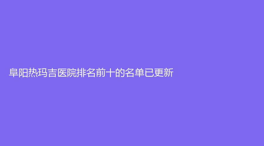 阜阳热玛吉医院排名前十的名单已更新！