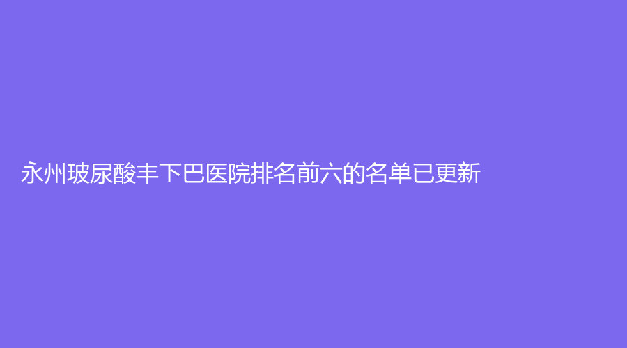 永州玻尿酸丰下巴医院排名前六的名单已更新！星美诊所、瑞澜、景贺等机构哪家更专业？