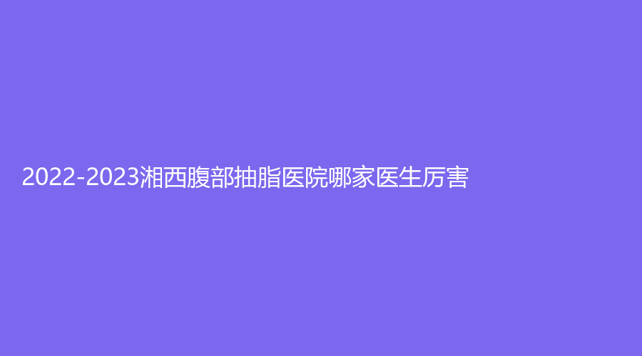 2022-2023湘西腹部抽脂医院哪家医生厉害？