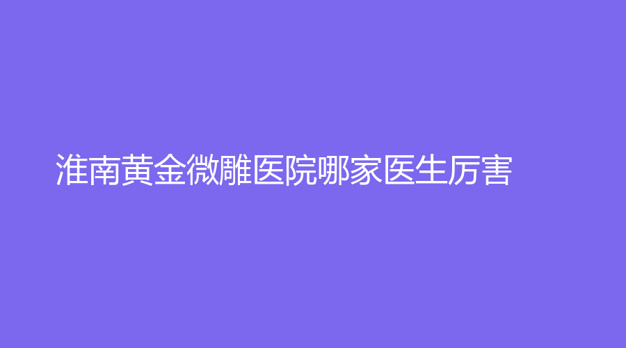 淮南黄金微雕医院哪家医生厉害？