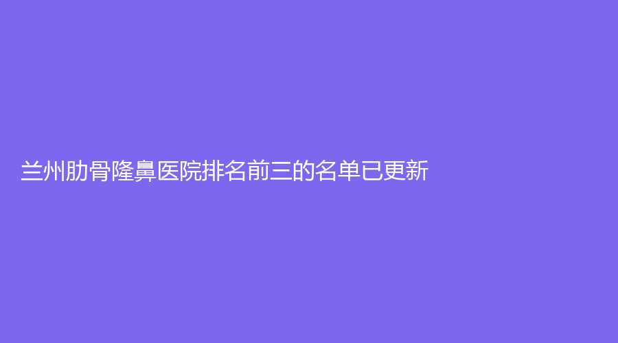 兰州肋骨隆鼻医院排名前三的名单已更新！