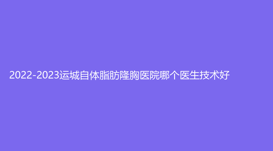 2022-2023运城自体脂肪隆胸医院哪个医生技术好？