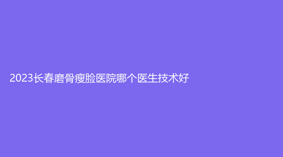 2023长春磨骨瘦脸医院哪个医生技术好?