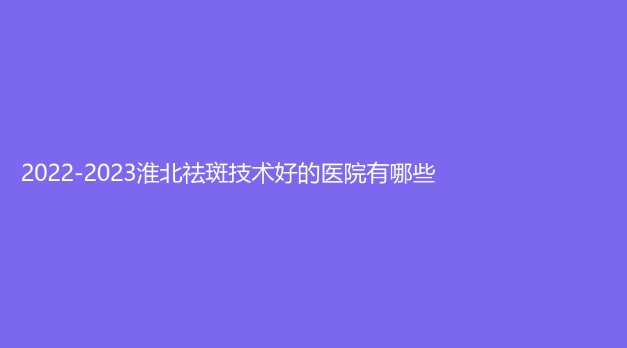 2022-2023淮北祛斑技术好的医院有哪些？天煌、美倾城、谭守常诊所等机构哪家价格低？