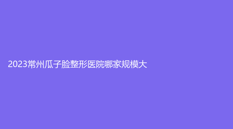 2023常州瓜子脸整形医院哪家规模大？