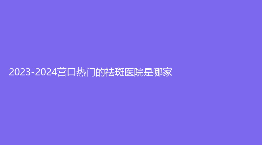 2023-2024营口热门的祛斑医院是哪家？