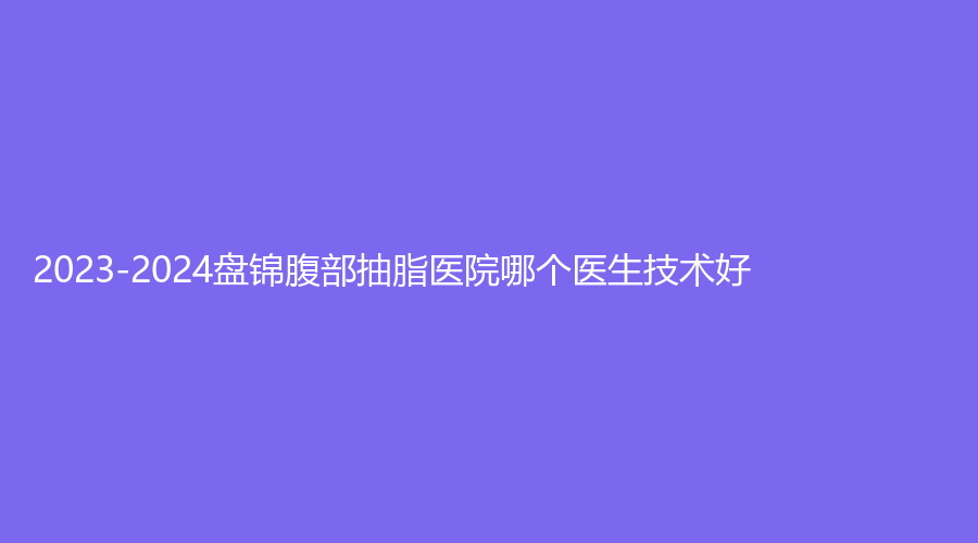 2023-2024盘锦腹部抽脂医院哪个医生技术好？