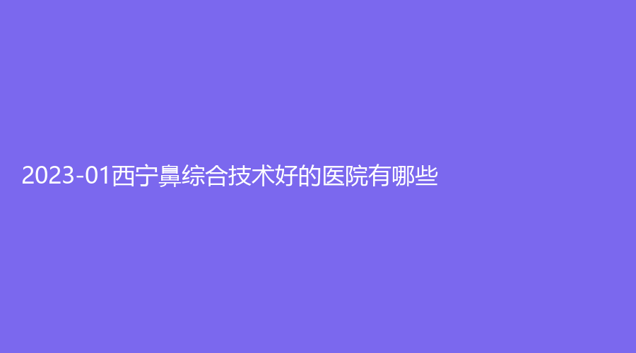 2023-01西宁鼻综合技术好的医院有哪些?