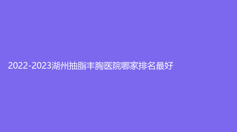 2022-2023湖州抽脂丰胸医院哪家排名好？