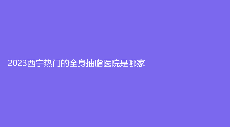 2023西宁热门的全身抽脂医院是哪家?