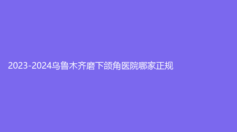 2023-2024乌鲁木齐磨下颌角医院哪家正规？青柠、奥兰沁、睿智外科医院等机构哪家医生有责任心？