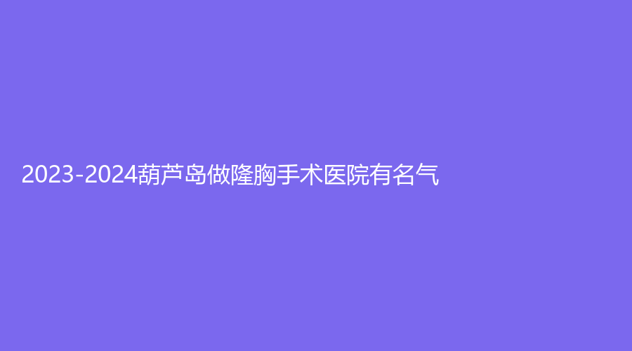 2023-2024葫芦岛做隆胸手术医院有名气？