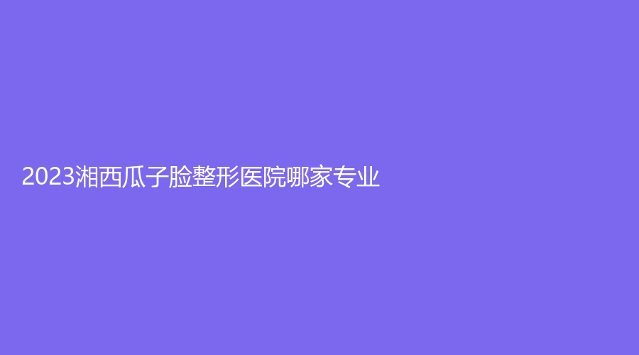 2023湘西瓜子脸整形医院哪家专业？