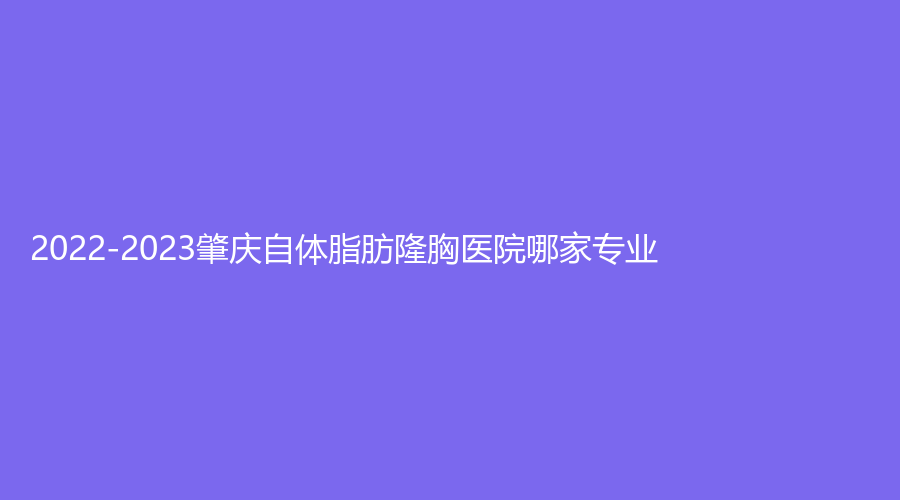 2022-2023肇庆自体脂肪隆胸医院哪家专业？