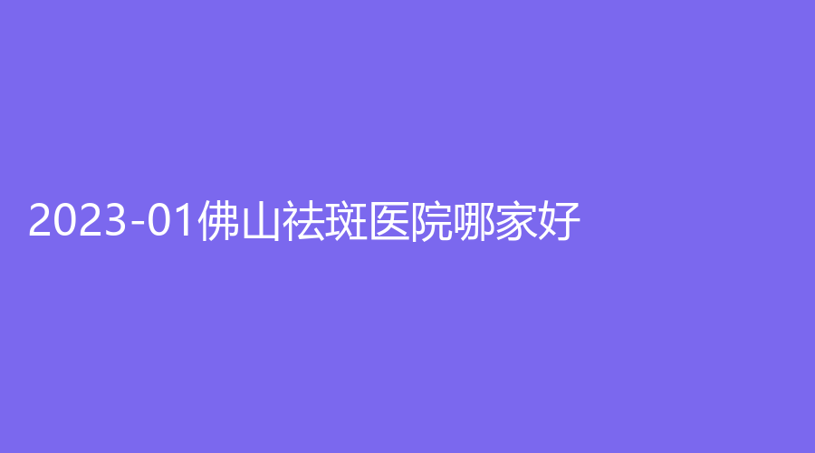 2023-01佛山祛斑医院哪家好？、市第二人民医院、华美等机构哪个正规？