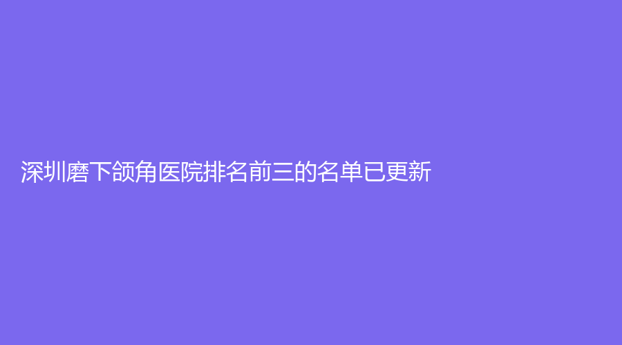 深圳磨下颌角医院排名前三的名单已更新！