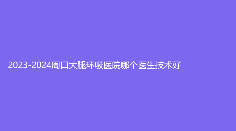 2023-2024周口大腿环吸医院哪个医生技术好？