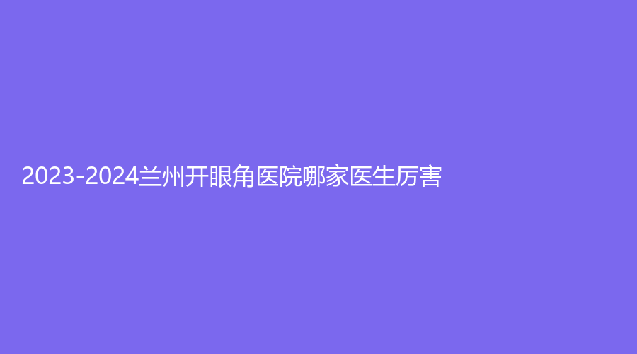 2023-2024兰州开眼角医院哪家医生厉害？