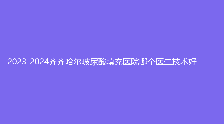 2023-2024齐齐哈尔玻尿酸填充医院哪个医生技术好？