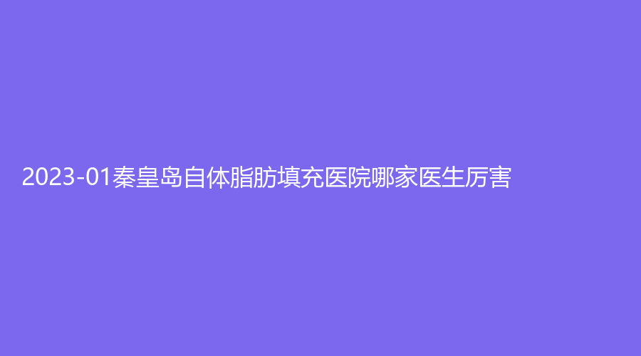 2023-01秦皇岛自体脂肪填充医院哪家医生厉害？匠心医美诊所、谷赞诊所、华美等机构很受欢迎！