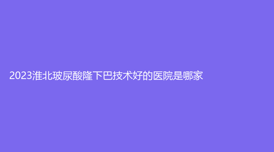 2023淮北玻尿酸隆下巴技术好的医院是哪家？天使、吴长淮诊所、臻欣美等机构稳居前五！