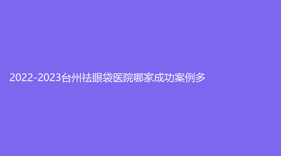2022-2023台州祛眼袋医院哪家成功案例多？