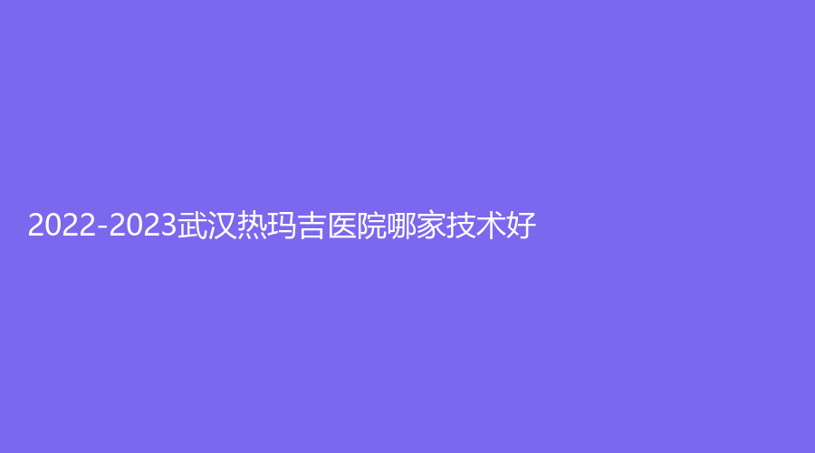 2022-2023武汉热玛吉医院哪家技术好？