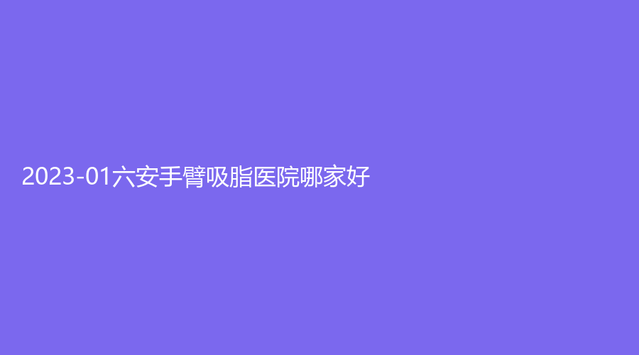 2023-01六安手臂吸脂医院哪家好？