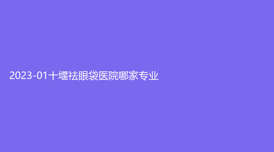 2023-01十堰祛眼袋医院哪家专业？