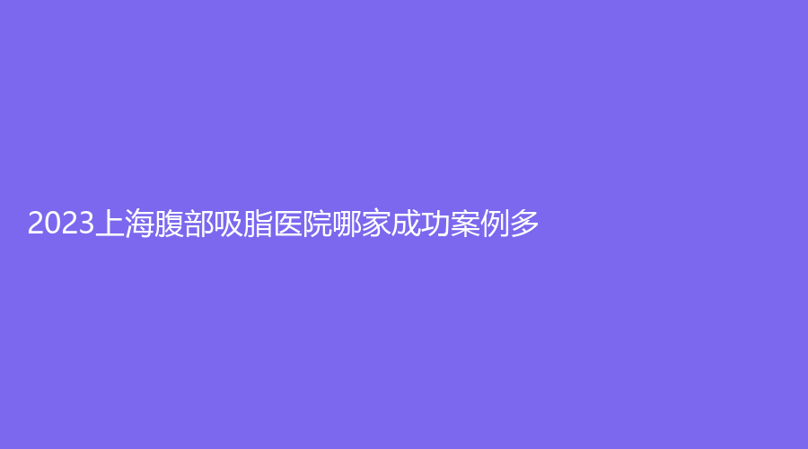 2023上海腹部吸脂医院哪家成功案例多？