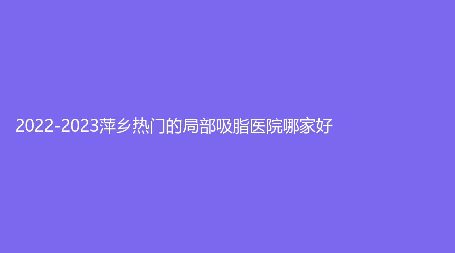 2022-2023萍乡热门的局部吸脂医院哪家好？