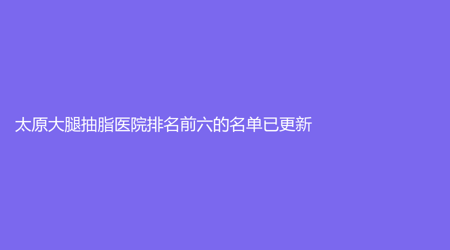太原大腿抽脂医院排名前六的名单已更新！