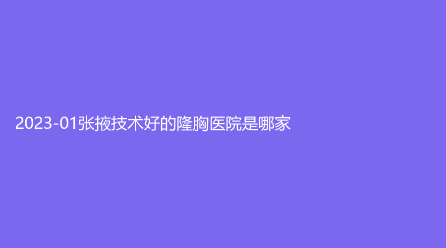 2023-01张掖技术好的隆胸医院是哪家？