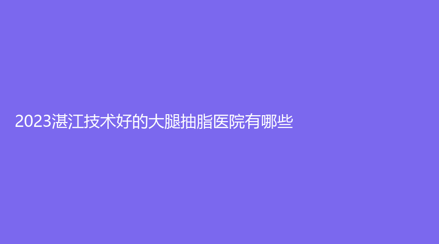 2023湛江技术好的大腿抽脂医院有哪些？