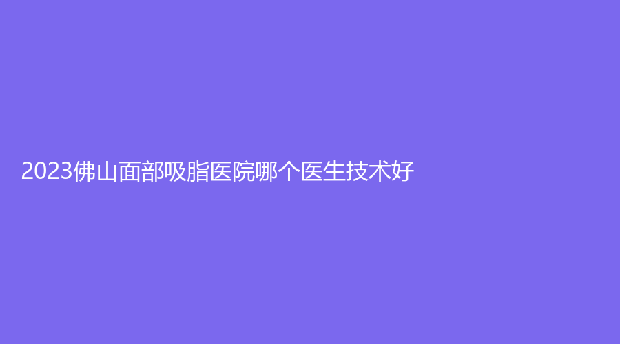 2023佛山面部吸脂医院哪个医生技术好？