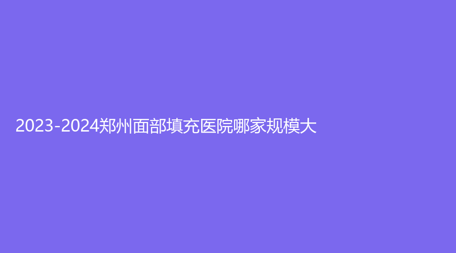 2023-2024郑州面部填充医院哪家规模大？