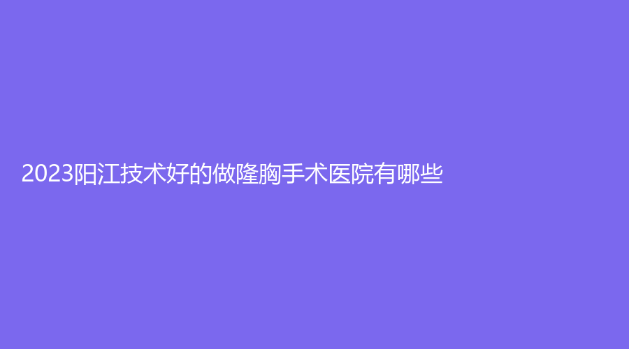 2023阳江技术好的做隆胸手术医院有哪些？