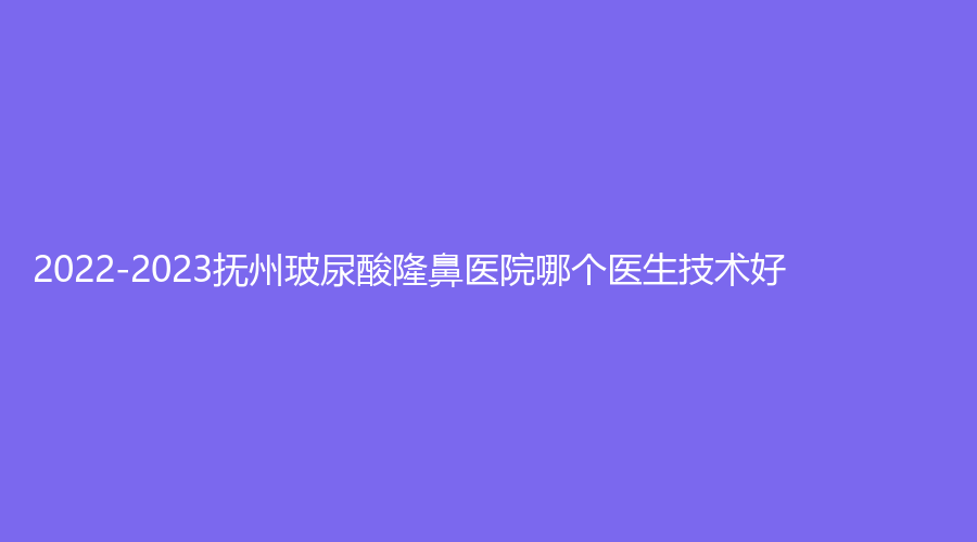 2022-2023抚州玻尿酸隆鼻医院哪个医生技术好？韩尚、艾美、市第一人民医院科等机构哪个正规？