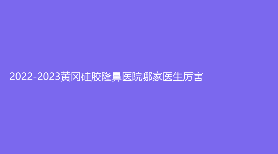2022-2023黄冈硅胶隆鼻医院哪家医生厉害？韩美诊所、荟美、皓美等机构稳居前三！