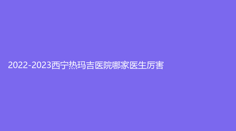 2022-2023西宁热玛吉医院哪家医生厉害？