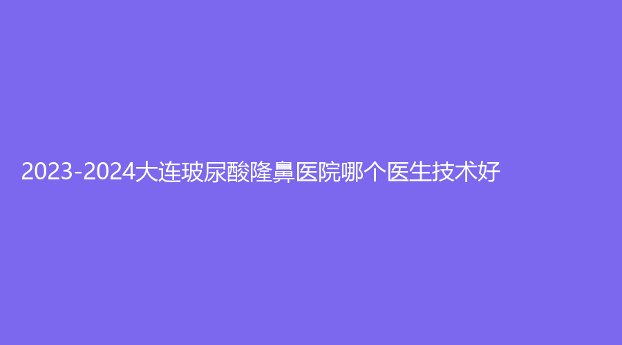 2023-2024大连玻尿酸隆鼻医院哪个医生技术好？