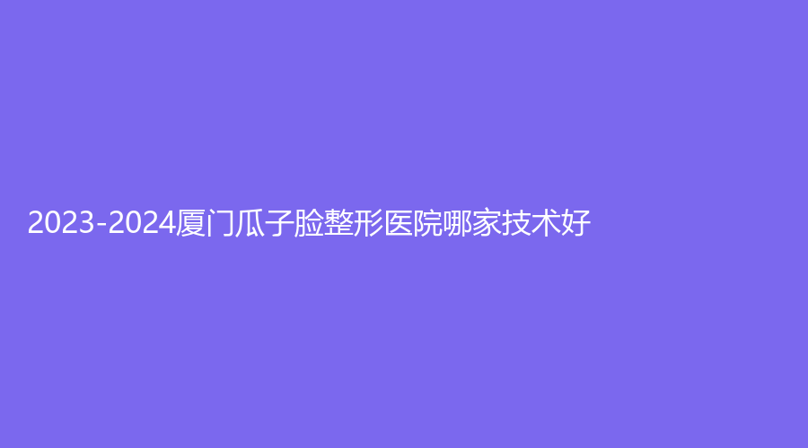 2023-2024厦门瓜子脸整形医院哪家技术好？蓓蕾斯特、时匠薇尔外科、脸博士等机构稳居前五！