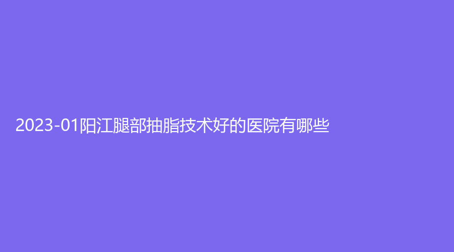2023-01阳江腿部抽脂技术好的医院有哪些？亿诺诊所、洛美、安琪儿妇产医院科等机构哪个专业？