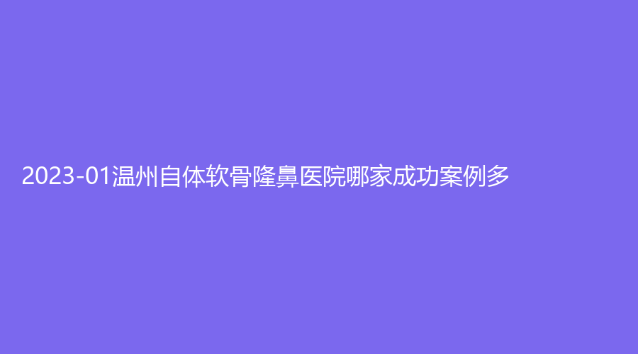 2023-01温州自体软骨隆鼻医院哪家成功案例多？