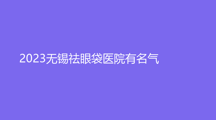 2023无锡祛眼袋医院有名气？