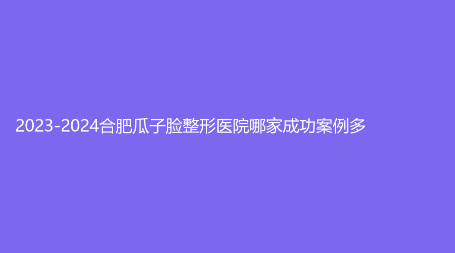 2023-2024合肥瓜子脸整形医院哪家成功案例多？