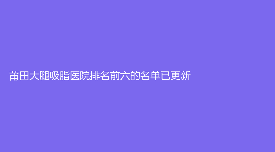 莆田大腿吸脂医院排名前六的名单已更新！明韩女人花诊所、涵江医院科、妇产专科医院瑞丽科等机构哪家费用低？