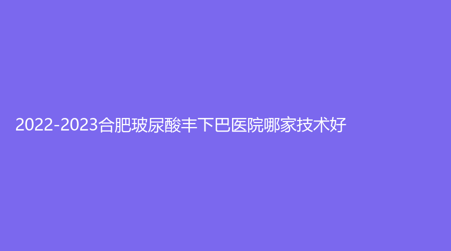 2022-2023合肥玻尿酸丰下巴医院哪家技术好？