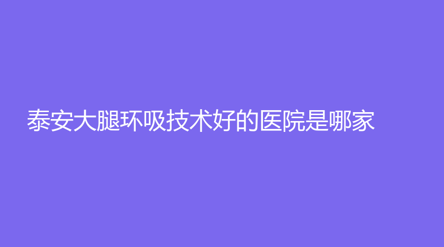 泰安大腿环吸技术好的医院是哪家？艾尚美娜、新泰侨艺外科诊所、第一人民医院外科中心等机构哪家医生专业？