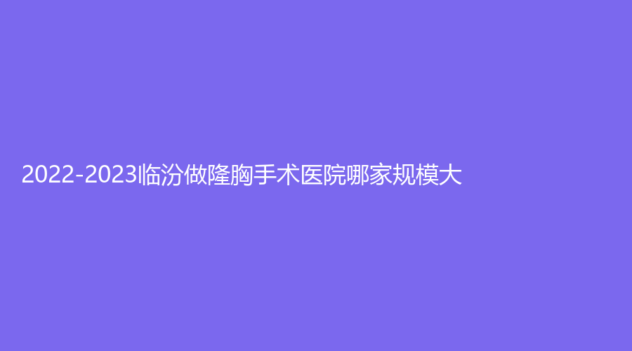 2022-2023临汾做隆胸手术医院哪家规模大？